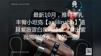 ⚫️⚫️最新10月，推特丰乳丰臀小坦克【anjilinabb】道具紫薇冒白浆再舔食，露出紫薇啪啪喷水，骚的一批