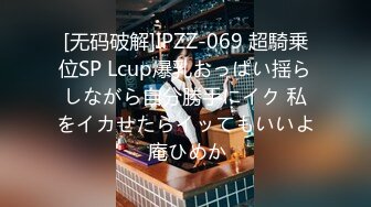 [无码破解]IPZZ-069 超騎乗位SP Lcup爆乳おっぱい揺らしながら自分勝手にイク 私をイカせたらイッてもいいよ 庵ひめか