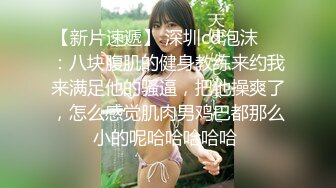 【新片速遞】 深圳cd泡沫❤️：八块腹肌的健身教练来约我来满足他的骚逼，把他操爽了，怎么感觉肌肉男鸡巴都那么小的呢哈哈哈哈哈 