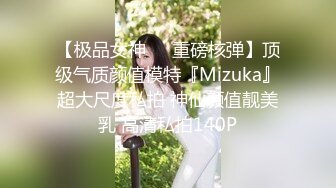 【极品女神❤️重磅核弹】顶级气质颜值模特『Mizuka』超大尺度私拍 神仙颜值靓美乳 高清私拍140P