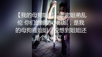 【我的母狗姐姐】亲密姐弟乱伦 你们的擦边小姐姐，是我的母狗骚姐姐，没想到姐姐还是个小网红！