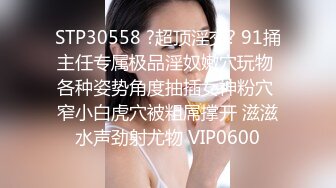 STP30558 ?超顶淫交? 91捅主任专属极品淫奴嫩穴玩物 各种姿势角度抽插女神粉穴 窄小白虎穴被粗屌撑开 滋滋水声劲射尤物 VIP0600