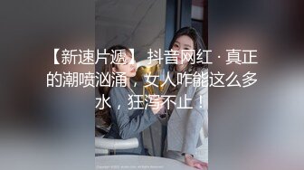 【新速片遞】 抖音网红 · 真正的潮喷汹涌，女人咋能这么多水，狂泻不止！