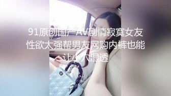 91原创国产AV剧情寂寞女友性欲太强帮男友网购内裤也能让小穴湿透