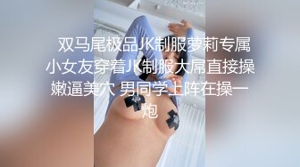   双马尾极品JK制服萝莉专属小女友穿着JK制服大屌直接操嫩逼美穴 男同学上阵在操一炮