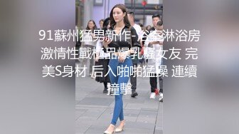 91蘇州猛男新作-浴室淋浴房激情性戰極品爆乳騷女友 完美S身材 后入啪啪猛操 連續撞擊