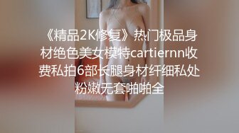 《精品2K修复》热门极品身材绝色美女模特cartiernn收费私拍6部长腿身材纤细私处粉嫩无套啪啪全