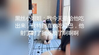 黑丝小姐姐：我今天要给他吃出来，我特别喜欢吃鸡巴，他射了射了我要喷了啊啊啊