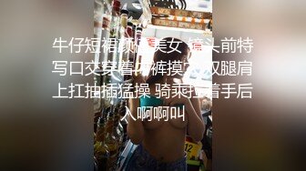 牛仔短裙颜值美女 镜头前特写口交穿着内裤摸穴 双腿肩上扛抽插猛操 骑乘拉着手后入啊啊叫