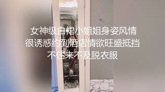  女神级白裙小姐姐身姿风情很诱惑约到酒店情欲旺盛抵挡不住来不及脱衣服