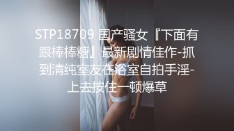 STP18709 国产骚女『下面有跟棒棒糖』最新剧情佳作-抓到清纯室友在浴室自拍手淫-上去按住一顿爆草