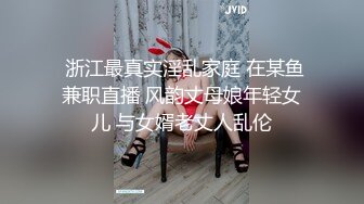  浙江最真实淫乱家庭 在某鱼兼职直播 风韵丈母娘年轻女儿 与女婿老丈人乱伦