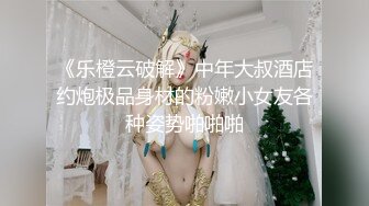 《乐橙云破解》中年大叔酒店约炮极品身材的粉嫩小女友各种姿势啪啪啪