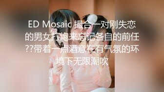 ED Mosaic 撮合一对刚失恋的男女打炮来忘记各自的前任??带着一点酒意在有气氛的环境下无限潮吹