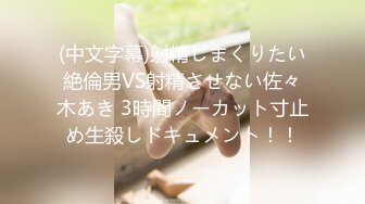 (中文字幕)射精しまくりたい絶倫男VS射精させない佐々木あき 3時間ノーカット寸止め生殺しドキュメント！！