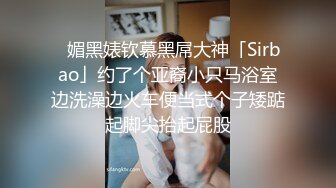 ✿媚黑婊钦慕黑屌大神「Sirbao」约了个亚裔小只马浴室边洗澡边火车便当式个子矮踮起脚尖抬起屁股