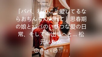 「パパ、私のこと爱してるならおちんちん入れて」思春期の娘とパパのいびつな爱の日常、そして中出しへと… 松元いちか