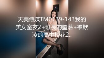 天美傳媒TM0139-143我的美女室友2+班長的墮落+被欺淩的高中校花2..