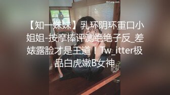 【知一妹妹】乳环阴环重口小姐姐-按摩棒评测绝绝子反_差婊露脸才是王道！Tw_itter极品白虎嫩B女神