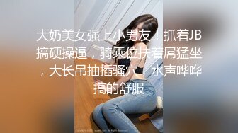 大奶美女强上小男友！抓着JB搞硬操逼，骑乘位扶着屌猛坐，大长吊抽插骚穴，水声哗哗搞的舒服