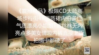 《震撼精品》极限CD大师商场步行街4K画质裙内拍多位气质漂亮小姐姐T裤丝袜无内亮点多美女情趣内裤直接上街拍摄中都硬了