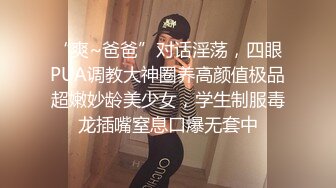 “爽~爸爸”对话淫荡，四眼PUA调教大神圈养高颜值极品超嫩妙龄美少女，学生制服毒龙插嘴窒息口爆无套中