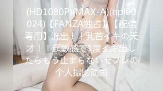 (HD1080P)(MAX-A)(npl00024)【FANZA独占】【配信専用】流出！！乳首イキの天才！！超敏感で1度イキ出したらもう止まらないセフレの个人撮影动画