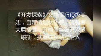 《开发探索》文静乖巧顶级美妞，自带情趣女仆装，侧躺着大屌插嘴，开档黑丝张开双腿爆插，扶着细腰站立后入