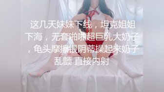  这几天妹妹下线，坦克姐姐下海，无套啪啪超巨乳大奶子，龟头摩擦银阴蒂操起来奶子乱颤 直接内射