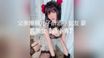 父亲爆操儿子醉酒小女友 豪乳美女【聂小倩】