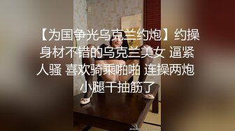 【为国争光乌克兰约炮】约操身材不错的乌克兰美女 逼紧人骚 喜欢骑乘啪啪 连操两炮 小腿干抽筋了