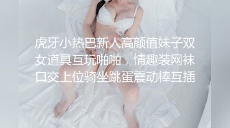 虎牙小热巴新人高颜值妹子双女道具互玩啪啪，情趣装网袜口交上位骑坐跳蛋震动棒互插