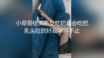 小哥哥给美熟女吃奶真会吃把乳头拉的好高呻吟不止