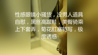 性感眼镜小骚货，没男人道具自慰，黑丝高跟鞋，美臀骑乘上下套弄，菊花肛塞特写，极度诱惑