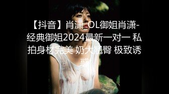 【抖音】肖潇_OL御姐肖潇-经典御姐2024最新一对一 私拍身材完美 奶大翘臀 极致诱惑