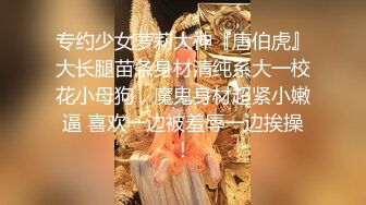 专约少女萝莉大神『唐伯虎』大长腿苗条身材清纯系大一校花小母狗，魔鬼身材超紧小嫩逼 喜欢一边被羞辱一边挨操！