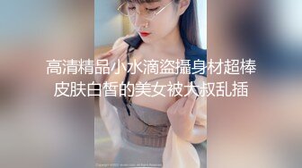 高清精品小水滴盜攝身材超棒皮肤白皙的美女被大叔乱插