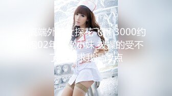  高端外围女探花飞哥 3000约炮02年水嫩小妹 被操的受不了一直求我温柔点