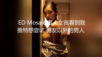  ED Mosaic 素人女孩看到我推特想尝试 男友以外的男人