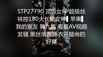 STP27790 顶级女神 超级丝袜控180大长腿女神▌苹果▌我的室友 第九篇 看着AV视频发骚 黑丝情趣睡衣开腿肏的好爽