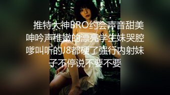    推特大神BRO约会声音甜美呻吟声稚嫩的漂亮学生妹哭腔嗲叫听的J8都硬了强行内射妹子不停说不要不要