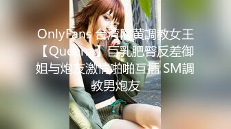 OnlyFans 台湾网黄調教女王【Queena】巨乳肥臀反差御姐与炮友激情啪啪互插 SM調教男炮友