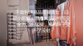  干劲利速高品质操美女，白裙小姐姐，黑丝大屁股特写交，全力出击猛操，搞得妹子受不了没射