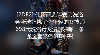 [2DF2] 伟哥严选胖表弟洗浴会所选妃挑了个年轻的女技师698元洗浴毒龙漫游啪啪一条龙全套服务[BT种子]