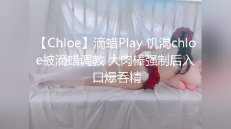 【Chloe】滴蜡Play 饥渴chloe被滴蜡调教 大肉棒强制后入 口爆吞精