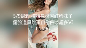 5/9最新 模特身材网红脸妹子露脸道具跳蛋自慰白浆超多VIP1196