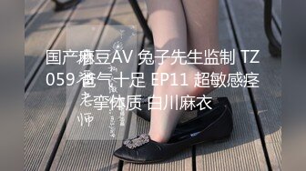 国产麻豆AV 兔子先生监制 TZ059 爸气十足 EP11 超敏感痉挛体质 白川麻衣