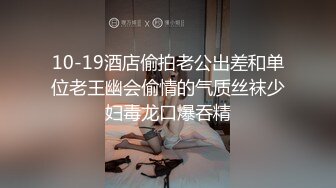 10-19酒店偷拍老公出差和单位老王幽会偷情的气质丝袜少妇毒龙口爆吞精