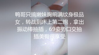 鸭哥只搞嫩妹胸前满纹身极品女，转战到床上第二炮，拿出振动棒抽插，69姿势口交抽插美臀很享受