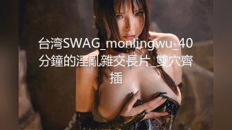 台湾SWAG_monlingwu_40分鐘的淫亂雜交長片_雙穴齊插